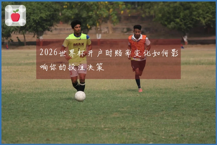 2026世界杯开户时赔率变化如何影响你的投注决策