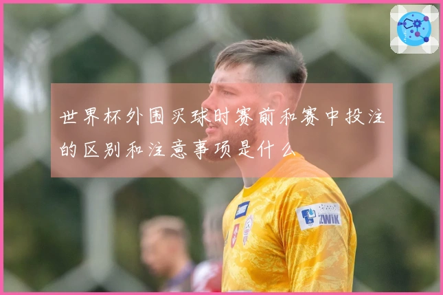 世界杯外围买球时赛前和赛中投注的区别和注意事项是什么