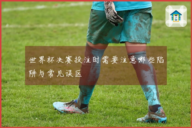 世界杯决赛投注时需要注意哪些陷阱与常见误区