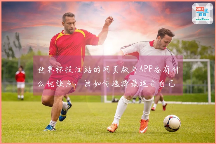 世界杯投注站的网页版与APP各有什么优缺点，该如何选择最适合自己的平台？